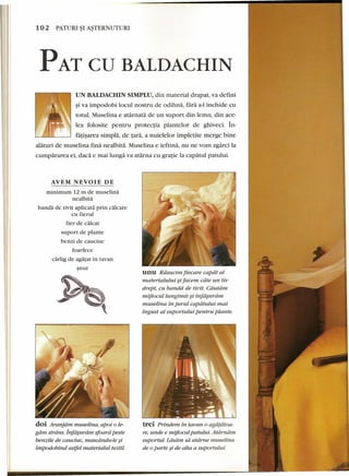 102 PATURI~I A~TERNUTURI 
PAT CD BALDACHIN 
UN BALDACHIN SIMPLU, din material drapat, va defini 
~iva impodobi loeul nostru de odihna, lara a-I inchide eu 
totul. Muselina e atarnata de un suport din lemn, din aee-lea 
folosite pentru protectia plantelor de ghiveci. In-fatisarca 
simpla, de tara, a nuie1elor impletite merge bine 
alaturi de muselina fina nealbita. Muse1ina e ieftina, nu ne vom zgarci la 
cumpararea ei, dad e mai lunga va atarna eu gratie la capatul patului. 
AVEM NEVOIE DE 
minimum 12 m de muselina 
nealbita 
banda de tivit aplicata prin calc are 
eu fierul 
fier de calcar 
suport de plante 
benzi de eaueiue 
foarfece 
carlig de agatat in tavan 
~nur 
doi Aranjdrn muselina, apoi 0 le-gdm 
strdns. jnfa~uram sfoard peste 
benzile de cauciuc, rnascdndu-le ~i 
impodobind astfel materialul textil. 
unu Rdsucim fiecare capdt al 
materialului ~ifacem cdte un tiv 
drept, cu banda de tivit. Cdutdrn. 
mijlocullungimii ~i infdsurdm 
muselina in jurul capdtului mai 
ingust al suportului pentru plante. 
trei Prindem in tavan 0 agatatoa-re, 
unde e mijlocul patului. Atdrndm 
suportul. Ldsdrn sa atdrne muselina 
de 0parte ~ide alta a suportului. 
 