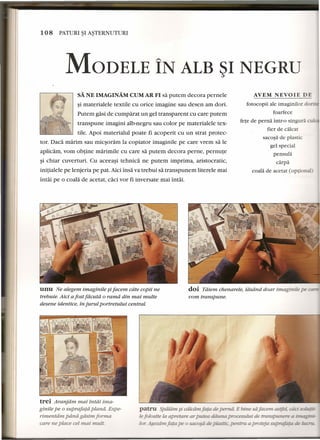 108 PATURI~I A~TERNUTURI 
MODELE IN ALB ~I NEGRU 
SA NE IMAGINAM CUM AR FI sa putem decora pernele 
~i materialele textile cu orice imagine sau desen am dori. 
Putem gasi de cumparat un gel transparent cu care putem 
transpune imagini alb-negru sau color pe materialele tex-tile. 
Apoi materialul poate fi acoperit cu un strat protec-tor. 
Daca marim sau micsoram la copiator imaginile pe care vrem sa Ie 
aplicam, vom obtine marimile cu care sa putem decora perne, pernute 
~i chiar cuverturi. Cu aceeasi tehnica ne putem imprima, aristocratic, 
initialele pe lenjeria pe pat. Aici insa va trebui sa transpunem literele mai 
intai pe 0 coala de acetat, caci vor fi inversate mai intai. 
AVEM NEVOIE DE 
fotocopii ale imaginilor do - 
foarfece 
fete de perna intr-o singura Clli 
fier de calcar 
sacosa de plastic 
gel special 
pensula 
carp a 
coala de acetat (optio 
unu Ne alegem imaginile ~ifacem cdte copii ne 
trebuie. Aici a fost fdcutd 0 ramd din mai multe 
desene identice, in jurul portretului central. 
doi Tdiern chenarele, ldsdnd doar imaginile pe 
vom transpune. 
trei Aranjdrn. mai irud! ima-ginile 
pe 0 suprafatd plana. Expe-rirnentdrn 
pdna giisim forma 
care ne place eel rnai mull. 
patru Spiiliim ~ ciilciimfata de pernii. E bine safacem astfel aid sotICZ."E-lefolosite 
Laapretare ar putea - procesuiu: de transpunere i. ,,- i. 
-~ «fa De0,:,u.o'-U;ll~ ..oc. r-----...-i:'~._.•.• 
 