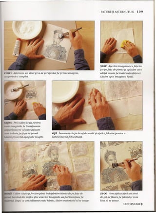 -------------------.---------------------"'11 
cinci Asternem un strat gros de gel special pe prima imagine, 
coperind-o complet. 
PATURI ~I A~TERNUTURI 109 
~ase Asezdm imaginea cu fata in 
jos pe fata de pernd §i apdsam cu 0 
ciirpa moale pe toatd suprafata ei. 
Ldsdm apoi imaginea lipita. 
t:e Proceddm la fel pentru 
-_imaginile, le transpunem 
- randu-ne ca sunt asezate 
trebuie pe fata de pernd. 
- - proiectul a§a peste noapte. 
opt inmuiem cdrpa in apd curatd §i apoi 0folosim pentru a 
satura hdrtia fotocopiatd. 
Eddrn cdrpa §ifrecdm piina tndepartam hdrtia de pe fata de 
"~~U':'..lCJ tind din mijloc spre exterior. Imaginile au fost transpuse pe 
•••.• 2;..::;;:. Dupd ce am inldturat toatd hdrtia, ldsdrn materialul sa se usuce. 
zece Yom aptica apoi un strat 
de gel de fixare pe piinza §i vom 
ldsa sa se usuce . 
CONTINUARE) 
 