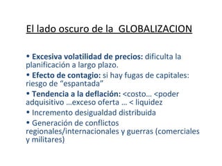 El lado oscuro de la  GLOBALIZACION Excesiva volatilidad de precios:  dificulta la planificación a largo plazo. Efecto de contagio:  si hay fugas de capitales: riesgo de “espantada” Tendencia a la deflación:  <costo… <poder adquisitivo …exceso oferta … < liquidez Incremento desigualdad distribuida Generación de conflictos regionales/internacionales y guerras (comerciales y militares) 
