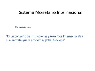 Sistema Monetario Internacional En resumen: “ Es un conjunto de Instituciones y Acuerdos Internacionales que permite que la economía global funcione” 