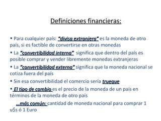 Definiciones financieras: Para cualquier país:  “divisa extranjera”  es la moneda de otro país, si es factible de convertirse en otras monedas La  “convertibilidad interna”   significa que dentro del país es posible comprar y vender libremente monedas extranjeras La  “convertibilidad externa”  significa que la moneda nacional se cotiza fuera del país Sin esa convertibilidad el comercio sería  trueque El tipo de cambio  es el precio de la moneda de un país en términos de la moneda de otro país … más común:  cantidad de moneda nacional para comprar 1 u$s ó 1 Euro 