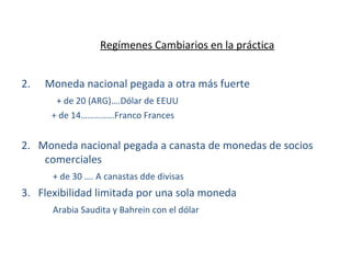 Regímenes Cambiarios en la práctica Moneda nacional pegada a otra más fuerte + de 20 (ARG)….Dólar de EEUU   + de 14……………Franco Frances 2.  Moneda nacional pegada a canasta de monedas de socios comerciales   + de 30 …. A canastas dde divisas 3.  Flexibilidad limitada por una sola moneda   Arabia Saudita y Bahrein con el dólar 