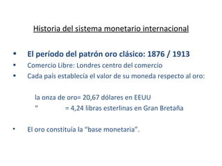 Historia del sistema monetario internacional El período del patrón oro clásico: 1876 / 1913 Comercio Libre: Londres centro del comercio Cada país establecía el valor de su moneda respecto al oro: la onza de oro= 20,67 dólares en EEUU “   = 4,24 libras esterlinas en Gran Bretaña El oro constituía la “base monetaria”. 
