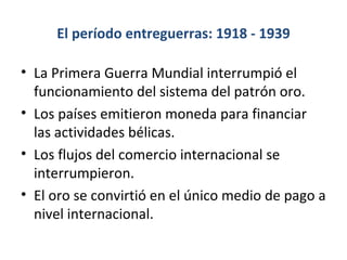 El período entreguerras: 1918 - 1939 La Primera Guerra Mundial interrumpió el funcionamiento del sistema del patrón oro. Los países emitieron moneda para financiar las actividades bélicas. Los flujos del comercio internacional se interrumpieron. El oro se convirtió en el único medio de pago a nivel internacional. 