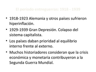 El período entreguerras: 1918 - 1939 1918-1923 Alemania y otros países sufrieron hiperinflación. 1929-1939 Gran Depresión. Colapso del sistema capitalista. Los países daban prioridad al equilibrio interno frente al externo. Muchos historiadores consideran que la crisis económica y monetaria contribuyeron a la Segunda Guerra Mundial. 