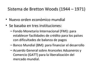 Sistema de Bretton Woods (1944 – 1971) Nuevo orden económico mundial Se basaba en tres instituciones: Fondo Monetario Internacional (FMI): para establecer facilidades de crédito para los países con dificultades de balanza de pagos Banco Mundial (BM): para financiar el desarrollo Acuerdo General sobre Aranceles Aduaneros y Comercio (GATT) para la liberalización del mercado mundial. 