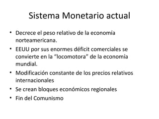 Sistema Monetario actual Decrece el peso relativo de la economía norteamericana. EEUU por sus enormes déficit comerciales se convierte en la “locomotora” de la economía mundial. Modificación constante de los precios relativos internacionales Se crean bloques económicos regionales Fin del Comunismo 