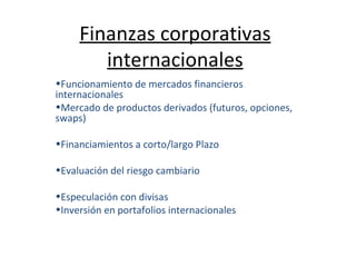 Finanzas corporativas internacionales Funcionamiento de mercados financieros internacionales Mercado de productos derivados (futuros, opciones, swaps) Financiamientos a corto/largo Plazo Evaluación del riesgo cambiario Especulación con divisas Inversión en portafolios internacionales 
