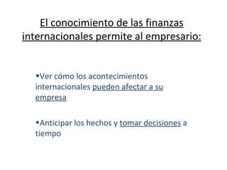El conocimiento de las finanzas internacionales permite al empresario: Ver cómo los acontecimientos internacionales  pueden afectar a su empresa Anticipar los hechos y  tomar decisiones  a tiempo 