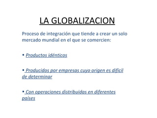 LA GLOBALIZACION Proceso de integración que tiende a crear un solo mercado mundial en el que se comercien: Productos idénticos Producidos por empresas cuyo origen es difícil de determinar Con operaciones distribuidas en diferentes países 