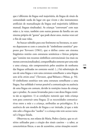    



que é diferente da língua oral majoritária, da língua de sinais da
comunidade surda do lugar em que vivem e dos instrumentos
artificiais de manualização da língua oral majoritária (alfabeto
manual, línguas sinalizadas). As crianças “conversam” com suas
mães e, às vezes, também com outras pessoas da família em um
sistema próprio de “gestos” que pode durar anos, muitas vezes até
o fim de suas vidas.
     Ao buscar subsídio para esse fenômeno na literatura, os auto-
res depararam-se com o conceito de “simbolismo esotérico” pro-
posto por Tervoort (1961), que o define como um sistema
lingüístico restrito com estruturas semânticas e léxicas próprias
que “consiste nos recursos simbólicos convencionais (ou mais ou
menos convencionalizados), compartilhados somente por uma mãe
e uma criança, não compreensíveis pelos usuários de nenhuma              195
das línguas utilizadas no contexto social. (...) há substituição do      F
uso de uma língua e tem uma estrutura semelhante a uma língua
sem sê-lo stricto sensu” (Tervoort, apud Behares e Peluso, p. 54).
O simbolismo esotérico tem uma estrutura semelhante a uma
língua. Sua utilidade é tornar possível a comunicação na ausência
de uma língua em comum, devido às restrições inatas da criança
que o produz. As causas levantadas para o uso dessa língua restri-
ta são as seguintes: 1) as condições naturais que toda criança
tem para construir uma língua; 2) as necessidades comunica-
tivas entre a mãe e a criança, atribuídas ao psicológico; 3) a
ausência de um modelo de língua a ser imitado, já que a mãe
não sabe a língua dos “surdos” e a criança não tem acesso natu-
ral à língua falada.
     Observou-se, nos relatos de Maria, Pedro e Janice, que os cri-
térios utilizados para a criação dos sinais caseiros – a saber, as
características físicas, o uso de acessórios, certas situações ocorri-
 