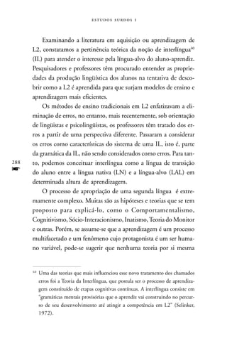   



          Examinando a literatura em aquisição ou aprendizagem de
      L2, constatamos a pertinência teórica da noção de interlíngua60
      (IL) para atender o interesse pela língua-alvo do aluno-aprendiz.
      Pesquisadores e professores têm procurado entender as proprie-
      dades da produção lingüística dos alunos na tentativa de desco-
      brir como a L2 é aprendida para que surjam modelos de ensino e
      aprendizagem mais eficientes.
          Os métodos de ensino tradicionais em L2 enfatizavam a eli-
      minação de erros, no entanto, mais recentemente, sob orientação
      de lingüistas e psicolingüistas, os professores têm tratado dos er-
      ros a partir de uma perspectiva diferente. Passaram a considerar
      os erros como características do sistema de uma IL, isto é, parte
      da gramática da IL, não sendo considerados como erros. Para tan-
288   to, podemos conceituar interlíngua como a língua de transição
f     do aluno entre a língua nativa (LN) e a língua-alvo (LAL) em
      determinada altura de aprendizagem.
          O processo de apropriação de uma segunda língua é extre-
      mamente complexo. Muitas são as hipóteses e teorias que se tem
      proposto para explicá-lo, como o Comportamentalismo,
      Cognitivismo, Sócio-Interacionismo, Inatismo, Teoria do Monitor
      e outras. Porém, se assume-se que a aprendizagem é um processo
      multifacetado e um fenômeno cujo protagonista é um ser huma-
      no variável, pode-se sugerir que nenhuma teoria por si mesma


      60
           Uma das teorias que mais influenciou esse novo tratamento dos chamados
           erros foi a Teoria da Interlíngua, que postula ser o processo de aprendiza-
           gem constituído de etapas cognitivas contínuas. A interlíngua consiste em
           “gramáticas mentais provisórias que o aprendiz vai construindo no percur-
           so de seu desenvolvimento até atingir a competência em L2” (Selinker,
           1972).
 
