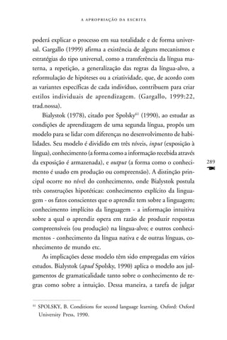    



poderá explicar o processo em sua totalidade e de forma univer-
sal. Gargallo (1999) afirma a existência de alguns mecanismos e
estratégias do tipo universal, como a transferência da língua ma-
terna, a repetição, a generalização das regras da língua-alvo, a
reformulação de hipóteses ou a criatividade, que, de acordo com
as variantes específicas de cada indivíduo, contribuem para criar
estilos individuais de aprendizagem. (Gargallo, 1999:22,
trad.nossa).
     Bialystok (1978), citado por Spolsky61 (1990), ao estudar as
condições de aprendizagem de uma segunda língua, propôs um
modelo para se lidar com diferenças no desenvolvimento de habi-
lidades. Seu modelo é dividido em três níveis, input (exposição à
língua), conhecimento (a forma como a informação recebida através
da exposição é armazenada), e output (a forma como o conheci-              289
mento é usado em produção ou compreensão). A distinção prin-               F
cipal ocorre no nível do conhecimento, onde Bialystok postula
três construções hipotéticas: conhecimento explícito da lingua-
gem - os fatos conscientes que o aprendiz tem sobre a linguagem;
conhecimento implícito da linguagem - a informação intuitiva
sobre a qual o aprendiz opera em razão de produzir respostas
compreensíveis (ou produção) na língua-alvo; e outros conheci-
mentos - conhecimento da língua nativa e de outras línguas, co-
nhecimento de mundo etc.
     As implicações desse modelo têm sido empregadas em vários
estudos. Bialystok (apud Spolsky, 1990) aplica o modelo aos jul-
gamentos de gramaticalidade tanto sobre o conhecimento de re-
gras como sobre a intuição. Dessa maneira, a tarefa de julgar

61
     SPOLSKY, B. Conditions for second language learning. Oxford: Oxford
     University Press, 1990.
 