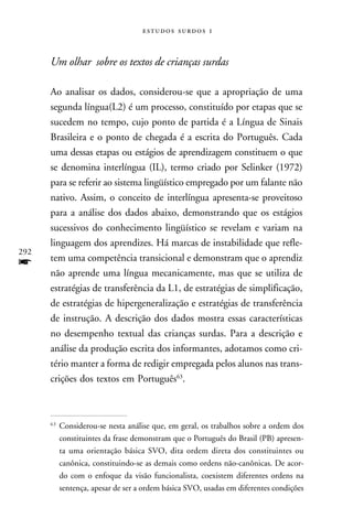   



      Um olhar sobre os textos de crianças surdas

      Ao analisar os dados, considerou-se que a apropriação de uma
      segunda língua(L2) é um processo, constituído por etapas que se
      sucedem no tempo, cujo ponto de partida é a Língua de Sinais
      Brasileira e o ponto de chegada é a escrita do Português. Cada
      uma dessas etapas ou estágios de aprendizagem constituem o que
      se denomina interlíngua (IL), termo criado por Selinker (1972)
      para se referir ao sistema lingüístico empregado por um falante não
      nativo. Assim, o conceito de interlíngua apresenta-se proveitoso
      para a análise dos dados abaixo, demonstrando que os estágios
      sucessivos do conhecimento lingüístico se revelam e variam na
      linguagem dos aprendizes. Há marcas de instabilidade que refle-
292
      tem uma competência transicional e demonstram que o aprendiz
f     não aprende uma língua mecanicamente, mas que se utiliza de
      estratégias de transferência da L1, de estratégias de simplificação,
      de estratégias de hipergeneralização e estratégias de transferência
      de instrução. A descrição dos dados mostra essas características
      no desempenho textual das crianças surdas. Para a descrição e
      análise da produção escrita dos informantes, adotamos como cri-
      tério manter a forma de redigir empregada pelos alunos nas trans-
      crições dos textos em Português63.



      63
           Considerou-se nesta análise que, em geral, os trabalhos sobre a ordem dos
           constituintes da frase demonstram que o Português do Brasil (PB) apresen-
           ta uma orientação básica SVO, dita ordem direta dos constituintes ou
           canônica, constituindo-se as demais como ordens não-canônicas. De acor-
           do com o enfoque da visão funcionalista, coexistem diferentes ordens na
           sentença, apesar de ser a ordem básica SVO, usadas em diferentes condições
 