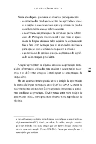    



   Nesta abordagem, procurou-se observar, principalmente:
    · o contexto das produções escritas dos aprendizes, isto é,
       as situações e as condições em que se processa e se produz
       o conhecimento escolar sobre a escrita;
    · a ocorrência, nas produções, de estruturas que se diferen-
       ciam do Português convencional e que mais se aproxi-
       mam da língua utilizada pelos sujeitos na comunicação
       face a face (com destaque para os enunciados sintéticos e
       para aqueles que se diferenciam quanto à ordem);
    · a constituição do sentido, ou seja, a apreensão do signifi-
       cado da mensagem pelo leitor.

    A seguir apresentam-se algumas amostras da produção textu-
al dos informantes, utilizadas para analisar o desempenho na es-               293
crita e os diferentes estágios (interlíngua) de apropriação da                 F
língua-alvo.
    Há um contraste muito grande entre o estágio de apropriação
da escrita da língua portuguesa entre NAY 8 e AMA 7, apesar de
estarem sujeitas aos mesmos fatores externos contextuais e às mes-
mas condições de produção. NAY8 parece estar num estágio de
apropriação inicial, como podemos observar nesta reprodução de
história.




  e para diferentes propósitos, com destaque especial para as construções de
  tópico-comentário (TC). Ainda, para efeito de análise, a oração complexa
  pode ser definida como uma oração que tem dentro de seus limites pelo
  menos uma outra oração (Perini,1996:124). Como por exemplo, em A
  raposa falou que está bom.
 