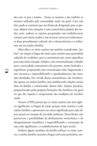   



      das com os pais e irmãos – foram os mesmos e são também os
      mesmos utilizados pela comunidade surda em geral. Com esse
      fato, pode-se constatar que essa forma de designação para as pes-
      soas, objetos e/ou situações é uma característica própria dos sur-
      dos, pois, embora os sujeitos pesquisados não estabelecessem
      contato com outros surdos e não tivessem acesso ao conhecimen-
      to desse procedimento cultural, eles o desenvolveram e o utiliza-
      ram em seu núcleo familiar.
          Além disso, os sinais caseiros são também considerados “po-
      bres” em relação à língua de sinais, pois contêm uma quantidade
      reduzida de vocábulos, que se caracterizam por serem específicos
      para uma única situação, isolados, sem contextualização, voltados
      para a necessidade comunicativa do presente, muito limitados e
196   superficiais, propiciando uma comunicação solta, fragmentada e
f     sem estrutura e impossibilitando o aprofundamento das situa-
      ções abordadas. Em virtude dessas características, são reconheci-
      dos apenas no núcleo familiar, não estabelecendo relações sociais
      além da família e constituindo, dentro dela, relações precárias,
      proporcionadas pelas próprias limitações dos familiares em geral
      no que diz respeito à compreensão das condições do membro
      surdo.
          Vorcaro (1999) pontua que os sinais caseiros não têm vigên-
      cia significante na língua de sinais, porque estão restritos a cada
      núcleo familiar e apresentam um único significado para cada ob-
      jeto, pessoa ou situação de um dado ambiente. Dessa forma, não
      promovem a possibilidade de deslizamento metonímico e de
      ultrapassamento metafórico e impossibilitando a construção de
      uma rede significante e o estabelecimento de laços sociais.
          Embora alguns membros da família utilizem os sinais casei-
      ros, o núcleo familiar mantém a língua oral como prioritária, tan-
 