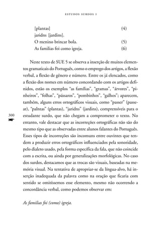   



             [plantas]                                         (4)
             jaridns [jardins].
             O menino brincar bola.                            (5)
             As familias foi como igreja.                      (6)

           Neste texto de SUE 5 se observa a inserção de muitos elemen-
      tos gramaticais do Português, como o emprego dos artigos, a flexão
      verbal, a flexão de gênero e número. Entre os já elencados, como
      a flexão dos nomes em número concordando com os artigos defi-
      nidos, estão os exemplos “as famílias”, “gramas”, “árvores”, “pi-
      nheiros”, “folhas”, “pássaros”, “pombinhos”, “galhos”; aparecem,
      também, alguns erros ortográficos visuais, como “passer” (passe-
      ar), “palntas” (plantas), “jaridns” (jardins), comprensíveis para o
300   estudante surdo, que não chegam a comprometer o texto. No
f     entanto, vale destacar que as incorreções ortográficas não são do
      mesmo tipo que as observadas entre alunos falantes do Português.
      Esses tipos de incorreções são incomuns entre ouvintes que ten-
      dem a produzir erros ortográficos influenciados pela sonoridade,
      pelo dialeto usado, pela forma específica da fala, que não coincide
      com a escrita, ou ainda por generalizações morfológicas. No caso
      dos surdos, destacamos que as trocas são visuais, baseadas na me-
      mória visual. Na tentativa de apropriar-se da língua-alvo, há in-
      serção inadequada da palavra como na oração que ficaria com
      sentido se omitíssemos esse elemento, mesmo não ocorrendo a
      concordância verbal, como podemos observar em:

      As familias foi (como) igreja.
 