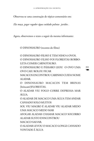    



Observou-se uma construção de tópico-comentário em:

Ela moça, pegar regador água cuidado palntas jaridns .



Agora, observemos o texto a seguir da mesma informante:



      O DINOSSAURO (reconto do filme)

      O DINOSSAURO FILHO E TEM NIHO 6 OVOS.
      O DINOSSAURO FILHO FOI FLORESTAS BORBO-
      LETA COMER CARNOTAURO.
      O DINOSSAURO E PÁSSARO LEOU O OVO UMA               301
      OVO CAIU ROLOU FICAR                                F
      MACACOS ENCONTROU CARINHO CUIDA NOME
      ALADAR.
      O DINOSSAURO MACACOS TEM BRINAS
      [brincam?]FLORESTAS.
      O ALADAR VIU FOGO CORRE DEPRESSA MAR
      ÁGUA.
      O ALADAR DE MACACO UMA ÁGUA TEM ANDAR
      CANSADO SOLO MUITOS
      SOL VIU MAGRO É ALADAR VIU ALADAR MEDO
      UMA MACACO MEDO MAR
      AFOGAR ALADAR CHAMAR MACACO SOCORRO
      ALADAR SUSTO ENNCONTROU
      MACACO SALVAR.
      O ALADAR LEVOU O MACACO LONGE CANSADO
      VONTADE É ÁGUA
 