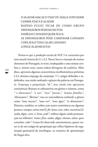   



            O ALADAR MACACO TEM VIU MAGA VONTADER
            COMER ATACA É ALADAR
            RAPIDO FUGIU FICAR DE COMO GRUPO
            DINOSSAUROS PESSOAS MUITAS
            FAMÍLIAS CANSADO QUER ÁGUA.
            AS DINOSSAUROS PEDE CAMINHAR CANSADO
            CHFE SOLO TEM CALAR CANSADO
            LONGE ALADAR ESTAS

          Notou-se que a produção escrita de SUE 5 se caracteriza por
      uma mescla intensa de L1 e L2. Parece haver a inserção de muitos
      elementos do Português, às vezes, inadequados e uma sintaxe con-
      fusa e, muitas vezes, numa ordem divergente da canônica. Além
302
f     disso, apresenta algumas características morfossintáticas próximas
      à L2: domina emprego da conjunção “e” e artigos definidos e in-
      definidos, mas ainda confunde o gênero das palavras em Portugu-
      ês. Emprega a preposição “de”, mas ainda não apresenta
      consistência; flexiona os substantivos em gênero e número, como
      “ o dinossauro”, “o ovo”, “ovos” “pessoas”, “muitas famílias”,
      “dinossauros”, “florestas”, mas na concordância confunde o gênero
      como “uma macaco”, “uma ovo”, “uma água”, “as dinossauros”.
      Flexiona, também, os verbos com maior consistência em algumas
      pessoas e tempos, como tem(5), foi, levou, caiu, rolou, encontrou(2),
      cuida, fugiu, corre, é, levou, pede”, embora alguns ainda permane-
      çam no infinitivo “comer, ficar, andar, afogar, chamar, salvar, quer,
      caminhar, calar”. Como foi observado anteriormente, parece tra-
      tar-se de um estágio de apropriação que reflete hipóteses da orga-
      nização gramatical da interlíngua, na tentativa de aproximação
      da língua-alvo.
 