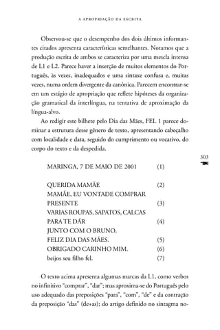    



    Observou-se que o desempenho dos dois últimos informan-
tes citados apresenta características semelhantes. Notamos que a
produção escrita de ambos se caracteriza por uma mescla intensa
de L1 e L2. Parece haver a inserção de muitos elementos do Por-
tuguês, às vezes, inadequados e uma sintaxe confusa e, muitas
vezes, numa ordem divergente da canônica. Parecem encontrar-se
em um estágio de apropriação que reflete hipóteses da organiza-
ção gramatical da interlíngua, na tentativa de aproximação da
língua-alvo.
    Ao redigir este bilhete pelo Dia das Mães, FEL 1 parece do-
minar a estrutura desse gênero de texto, apresentando cabeçalho
com localidade e data, seguido do cumprimento ou vocativo, do
corpo do texto e da despedida.
                                                                    303
      MARINGA, 7 DE MAIO DE 2001                   (1)              F
      QUERIDA MAMÃE                                (2)
      MAMÃE, EU VONTADE COMPRAR
      PRESENTE                                     (3)
      VARIAS ROUPAS, SAPATOS, CALCAS
      PARA TE DÁR                                  (4)
      JUNTO COM O BRUNO.
      FELIZ DIA DAS MÃES.                          (5)
      OBRIGADO CARINHO MIM.                        (6)
      beijos seu filho fel.                        (7)

    O texto acima apresenta algumas marcas da L1, como verbos
no infinitivo “comprar”, “dar”; mas aproxima-se do Português pelo
uso adequado das preposições “para”, “com”, “de” e da contração
da preposição “das” (de+as); do artigo definido no sintagma no-
 