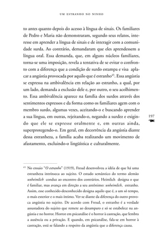    



to antes quanto depois do acesso à língua de sinais. Os familiares
de Pedro e Maria não demonstraram, segundo seus relatos, inte-
resse em aprender a língua de sinais e de interagir com a comuni-
dade surda. Ao contrário, demandaram que eles aprendessem a
língua oral. Essa demanda, que, em alguns núcleos familiares,
torna-se uma imposição, revela a tentativa de se evitar o confron-
to com a diferença que a condição de surdo estampa e visa apla-
car a angústia provocada por aquilo que é estranho45. Essa angústia
se expressa na ambivalência em relação ao estranho, a qual, por
um lado, demanda a exclusão dele e, por outro, o seu acolhimen-
to. Essa ambivalência aparece na família dos surdos através dos
sentimentos expressos e da forma como os familiares agem com o
membro surdo, algumas vezes, aceitando-o e buscando aprender
a sua língua, em outras, rejeitando-o, negando a surdez e exigin-                   197
do que ele se expresse oralmente e, em outras ainda,                                F
superprotegendo-o. Em geral, em decorrência da angústia diante
dessa estranheza, a família acaba realizando um movimento de
afastamento, excluindo-o lingüística e culturalmente.



45
     No ensaio “O estranho” (1919), Freud desenvolveu a idéia de que há uma
     estranheza intrínseca ao sujeito. O estudo semântico do termo alemão
     unheimlich conduz ao encontro dos contrários. Heimlich designa o que
     é familiar, mas avança em direção a seu antônimo: unheimlich, estranho.
     Assim, esse conhecido-desconhecido designa aquilo que é, a um só tempo,
     o mais exterior e o mais íntimo. Ver-se diante da diferença do outro provo-
     ca angústia no sujeito. De acordo com Freud, o estranho é a verdade
     assustadora do sujeito que remete ao desamparo e só se estabelece na an-
     gústia e no horror. Horror em psicanálise é o horror à castração, que lembra
     a ausência ou a privação. E quando, em psicanálise, fala-se em horror à
     castração, está se falando a respeito da angústia que a diferença causa.
 