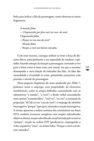    



linha para indicar a fala da personagem, como observou-se nestes
fragmentos:

      A mamãe falou:
      – Chapeuzinho por favo você vai casa da vovó.
      Chapeuzinho falou
      – Porque eu vou casa da vovó?
        Mamãe falou
      – Porque a vovó está doente entendeu.

    Com esses recursos, consegue atribuir ao texto a força do dis-
curso direto, principalmente a sua capacidade de atualizar o epi-
sódio, fazendo emergir da situação a personagem, tornando-a viva
para o leitor como se fosse uma cena teatral, em que o narrador       309
desempenha a mera função de indicador das falas. As falas dão         F
naturalidade e vivacidade ao texto, permitindo caracterizar com
precisão a atitude da personagem.
    Nesse pequeno fragmento do texto produzido por AMA 7,
podemos notar o emprego, com propriedade, de elementos
morfolexicais, como os artigos definidos, concordando com os
substantivos “a mamãe”, “a vovó”; a flexão verbal concordando
com a pessoa “a mamãe falou”, “você vai”, “eu vou”; a contração da
preposição “da”(de+a) em “casa da vovó”; o emprego do advérbio
interrogativo “porque” (por que), iniciando a oração interrogativa.
A sintaxe apresenta a ordem canônica dos constituintes nas frases
SVO, também estruturas complexas com orações subordinadas
objetivas diretas, oração subordinada causal iniciada pelo conetivo
“porque”, oração na ordem SVP (predicativa), empregando o
verbo copulativo “estar”, na sétima linha: “Porque a vovó está do-
ente entendeu”.
 