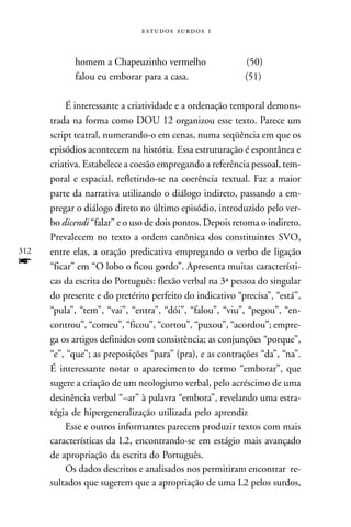   



            homem a Chapeuzinho vermelho                  (50)
            falou eu emborar para a casa.                 (51)

          É interessante a criatividade e a ordenação temporal demons-
      trada na forma como DOU 12 organizou esse texto. Parece um
      script teatral, numerando-o em cenas, numa seqüência em que os
      episódios acontecem na história. Essa estruturação é espontânea e
      criativa. Estabelece a coesão empregando a referência pessoal, tem-
      poral e espacial, refletindo-se na coerência textual. Faz a maior
      parte da narrativa utilizando o diálogo indireto, passando a em-
      pregar o diálogo direto no último episódio, introduzido pelo ver-
      bo dicendi “falar” e o uso de dois pontos. Depois retoma o indireto.
      Prevalecem no texto a ordem canônica dos constituintes SVO,
312   entre elas, a oração predicativa empregando o verbo de ligação
f     “ficar” em “O lobo o ficou gordo”. Apresenta muitas característi-
      cas da escrita do Português: flexão verbal na 3ª pessoa do singular
      do presente e do pretérito perfeito do indicativo “precisa”, “está”,
      “pula”, “tem”, “vai”, “entra”, “dói”, “falou”, “viu”, “pegou”, “en-
      controu”, “comeu”, “ficou”, “cortou”, “puxou”, “acordou”; empre-
      ga os artigos definidos com consistência; as conjunções “porque”,
      “e”, “que”; as preposições “para” (pra), e as contrações “da”, “na”.
      É interessante notar o aparecimento do termo “emborar”, que
      sugere a criação de um neologismo verbal, pelo acréscimo de uma
      desinência verbal “–ar” à palavra “embora”, revelando uma estra-
      tégia de hipergeneralização utilizada pelo aprendiz
          Esse e outros informantes parecem produzir textos com mais
      características da L2, encontrando-se em estágio mais avançado
      de apropriação da escrita do Português.
          Os dados descritos e analisados nos permitiram encontrar re-
      sultados que sugerem que a apropriação de uma L2 pelos surdos,
 
