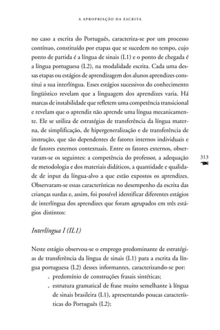    



no caso a escrita do Português, caracteriza-se por um processo
contínuo, constituído por etapas que se sucedem no tempo, cujo
ponto de partida é a língua de sinais (L1) e o ponto de chegada é
a língua portuguesa (L2), na modalidade escrita. Cada uma des-
sas etapas ou estágios de aprendizagem dos alunos aprendizes cons-
titui a sua interlíngua. Esses estágios sucessivos do conhecimento
lingüístico revelam que a linguagem dos aprendizes varia. Há
marcas de instabilidade que refletem uma competência transicional
e revelam que o aprendiz não aprende uma língua mecanicamen-
te. Ele se utiliza de estratégias de transferência da língua mater-
na, de simplificação, de hipergeneralização e de transferência de
instrução, que são dependentes de fatores internos individuais e
de fatores externos contextuais. Entre os fatores externos, obser-
varam-se os seguintes: a competência do professor, a adequação           313
de metodologia e dos materiais didáticos, a quantidade e qualida-        F
de de input da língua-alvo a que estão expostos os aprendizes.
Observaram-se essas características no desempenho da escrita das
crianças surdas e, assim, foi possível identificar diferentes estágios
de interlíngua dos aprendizes que foram agrupados em três está-
gios distintos:

Interlíngua I (IL1)

Neste estágio observou-se o emprego predominante de estratégi-
as de transferência da língua de sinais (L1) para a escrita da lín-
gua portuguesa (L2) desses informantes, caracterizando-se por:
       . predomínio de construções frasais sintéticas;
       . estrutura gramatical de frase muito semelhante à língua
         de sinais brasileira (L1), apresentando poucas caracterís-
         ticas do Português (L2);
 