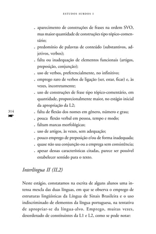   



            . aparecimento de construções de frases na ordem SVO,
              mas maior quantidade de construções tipo tópico-comen-
              tário;
            . predomínio de palavras de conteúdo (substantivos, ad-
              jetivos, verbos);
            . falta ou inadequação de elementos funcionais (artigos,
              preposição, conjunção);
            . uso de verbos, preferencialmente, no infinitivo;
            . emprego raro de verbos de ligação (ser, estar, ficar) e, às
              vezes, incorretamente;
            . uso de construções de frase tipo tópico-comentário, em
              quantidade, proporcionalmente maior, no estágio inicial
              da apropriação da L2;
314         . falta de flexão dos nomes em gênero, número e grau;
f           . pouca flexão verbal em pessoa, tempo e modo;
            . faltam marcas morfológicas;
            . uso de artigos, às vezes, sem adequação;
            . pouco emprego de preposição e/ou de forma inadequada;
            . quase não usa conjunção ou a emprega sem consistência;
            . apesar dessas características citadas, parece ser possível
              estabelecer sentido para o texto.

      Interlíngua II (IL2)

      Neste estágio, constatamos na escrita de alguns alunos uma in-
      tensa mescla das duas línguas, em que se observa o emprego de
      estruturas lingüísticas da Língua de Sinais Brasileira e o uso
      indiscriminado de elementos da língua portuguesa, na tentativa
      de apropriar-se da língua-alvo. Emprego, muitas vezes,
      desordenado de constituintes da L1 e L2, como se pode notar:
 