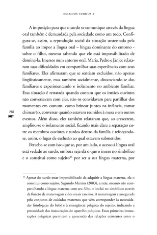   



           A imposição para que o surdo se comunique através da língua
      oral também é demandada pela sociedade como um todo. Confi-
      gura-se, assim, a reprodução social da situação sustentada pela
      família ao impor a língua oral – língua dominante do entorno -
      sobre o filho, mesmo sabendo que ele está impossibilitado de
      dominá-la. Imersos num entorno oral, Maria, Pedro e Janice relata-
      ram suas dificuldades em compartilhar suas experiências com seus
      familiares. Eles afirmaram que se sentiam excluídos, não apenas
      lingüisticamente, mas também socialmente, distanciando-se dos
      familiares e experimentando o isolamento no ambiente familiar.
      Essa situação é retratada quando contam que os irmãos ouvintes
      não conversavam com eles, não os convidavam para partilhar dos
      momentos em comum, como brincar juntos na infância, tomar
198   chimarrão, conversar quando estavam reunidos à mesa e em outros
f     eventos. Além disso, eles também relataram que, ao crescerem,
      ampliou-se o isolamento social, ficando mais clara a separação en-
      tre os membros ouvintes e surdos dentro da família e reforçando-
      se, assim, o lugar de exclusão ao qual estavam submetidos.
           Percebe-se com isso que se, por um lado, o acesso à língua oral
      está vedado ao surdo, embora seja ela o que o insere no simbólico
      e o constitui como sujeito46 por ser a sua língua materna, por



      46
           Apesar do surdo estar impossibilitado de adquirir a língua materna, ela o
           constitui como sujeito. Segundo Martins (2003), a mãe, mesmo não com-
           partilhando a língua materna com seu filho, o inclui no simbólico através
           da função de maternagem e dos sinais caseiros. A maternagem é assegurada
           pelo conjunto de cuidados maternos que vêm corresponder às necessida-
           des fisiológicas do bebê e à emergência psíquica do sujeito, indicando a
           precocidade das instaurações do aparelho psíquico. Essas primeiras instau-
           rações psíquicas permitem a apreensão das relações existentes entre o
 