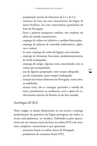    



      . justaposição intensa de elementos da L1 e da L2;
      . estrutura da frase ora com características da língua de
        sinais brasileira, ora com características gramaticais da
        frase do Português;
      . frases e palavras justapostas confusas, não resultam em
        efeito de sentido comunicativo;
      . emprego de verbos no infinitivo e também flexionados;
      . emprego de palavras de conteúdo (substantivos, adjeti-
        vos e verbos);
      . às vezes, emprego de verbos de ligação com correção;
      . emprego de elementos funcionais, predominantemente,
        de modo inadequado;
      . emprego de artigos, algumas vezes concordando com os
        nomes que acompanham;
                                                                    315
      . uso de algumas preposições, nem sempre adequado;            F
      . uso de conjunções, quase sempre inadequado;
      . inserção de muitos elementos do Português, numa sinta-
        xe indefinida;
      . muitas vezes, não se consegue apreender o sentido do
        texto, parcialmente ou totalmente, sem o apoio do co-
        nhecimento anterior da história ou do fato narrado;

Interlíngua III (IL3)

Neste estágio, os alunos demonstram na sua escrita o emprego
predominante da gramática da língua portuguesa em todos os
níveis, principalmente, no sintático. Definindo-se pelo apareci-
mento de um número maior de frases na ordem SVO e de estru-
turas complexas, caracterizam-se por apresentar:
       . estruturas frasais na ordem direta do Português;
       . predomínio de estruturas frasais SVO;
 