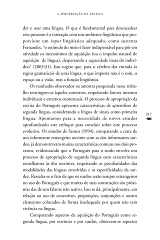    



der e usar uma língua. O que é fundamental para desencadear
esse processo é a interação com um ambiente lingüístico que pro-
porcione um input lingüístico adequado, como sustenta
Fernandes, “o estímulo do meio é fator indispensável para pôr em
atividade os mecanismos de aquisição (ou o impulso natural de
aquisição de língua), despertando a capacidade inata do indiví-
duo” (2003:31). Isso sugere que, para o cérebro dar entrada às
regras gramaticais de uma língua, o que importa não é o som, o
espaço ou a visão, mas a função lingüística.
    Os resultados observados na amostra pesquisada nesse traba-
lho restringem-se àqueles contextos, respeitando fatores internos
individuais e externos contextuais. O processo de apropriação da
escrita do Português apresenta características de aprendizes de
segunda língua, considerando a língua de sinais como primeira        317
língua. Apontamos para a necessidade de novos estudos                F
aprofundando este enfoque para concluir sobre este processo
evolutivo. Os estudos de Santos (1994), comparando a carta de
um informante estrangeiro ouvinte com as dos informantes sur-
dos, já demonstravam muitas características comuns nos dois pro-
cessos, evidenciando que o Português para o surdo envolve um
processo de apropriação de segunda língua com características
semelhantes às dos ouvintes, respeitando as peculiaridades das
modalidades das línguas envolvidas e as especificidades da sur-
dez. Ressalta-se o fato de que os surdos serão sempre estrangeiros
no uso do Português e que muitas de suas construções são próxi-
mas das de um falante não nativo. Isso se dá, principalmente, em
relação ao uso de conectivos, preposições, conjunções e outros
elementos colocados de forma inadequada por quem não tem
vivência na língua.
    Comparando aspectos da aquisição do Português como se-
gunda língua, por ouvintes e por surdos, observam-se aspectos
 