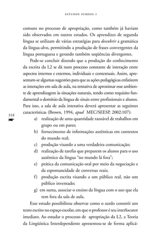   


      comuns no processo de apropriação, como também já haviam
      sido observados em outros estudos. Os aprendizes de segunda
      língua se utilizam de várias estratégias para descobrir a gramática
      da língua-alvo, permitindo a produção de frases convergentes da
      língua portuguesa e gerando também seqüências divergentes.
           Pode-se concluir dizendo que a produção do conhecimento
      da escrita da L2 se dá num processo constante de interação entre
      aspectos internos e externos, individuais e contextuais. Assim, apre-
      sentam-se algumas sugestões para que as ações pedagógicas enfatizem
      as interações em sala de aula, na tentativa de aproximar esse ambien-
      te de aprendizagem às situações naturais, tendo como requisito fun-
      damental o domínio da língua de sinais entre profissionais e alunos.
      Para isso, a sala de aula interativa deverá apresentar as seguintes
      características (Brown, 1994, apud MEC/SEESP, 2002:107):
318
f            a) realização de uma quantidade razoável de trabalhos em
                  grupo ou em pares;
             b) fornecimento de informações autênticas em contextos
                  do mundo real;
             c) produção visando a uma verdadeira comunicação;
             d) realização de tarefas que preparem os alunos para o uso
                  autêntico da língua “no mundo lá fora”;
             e) prática da comunicação oral por meio da negociação e
                  da espontaneidade de conversas reais;
             f ) produção escrita visando a um público real, não um
                  público inventado;
             g) em suma, associar o ensino da língua com o uso que ela
                  tem fora da sala de aula.
           Esse estudo possibilitou observar como o surdo constrói um
      texto escrito no espaço escolar, em que o professor é seu interlocutor
      imediato. Ao estudar o processo de apropriação da L2, a Teoria
      da Lingüística Interdependente apresentou-se de forma aplicá-
 
