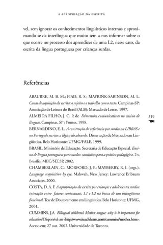    



vel, sem ignorar os conhecimentos lingüísticos internos e aproxi-
mando-se da interlíngua que muito tem a nos informar sobre o
que ocorre no processo dos aprendizes de uma L2, nesse caso, da
escrita da língua portuguesa por crianças surdas.




Referências

   ABAURRE, M. B. M.; FIAD, R. S.; MAYRINK-SABINSON, M. L.
   Cenas de aquisição da escrita: o sujeito e o trabalho com o texto. Campinas-SP:
   Associação de Leitura do Brasil (ALB): Mercado de Letras, 1997.
   ALMEIDA FILHO, J. C. P. de Dimensões comunicativas no ensino de                   319
   línguas. Campinas, SP : Pontes, 1998.                                             F
   BERNARDINO, E. L. A construção da referência por surdos na LIBRAS e
   no Português escrito: a lógica do absurdo. Dissertação de Mestrado em Lin-
   güística. Belo Horizonte: UFMG/FALE, 1999.
   BRASIL. Ministério de Educação. Secretaria de Educação Especial. Ensi-
   no de língua portuguesa para surdos: caminhos para a prática pedagógica. 2 v.
   Brasília: MEC/SEESP, 2002.
   CHAMBERLAIN, C.; MORFORD, J. P.; MAYBERRY, R. I. (orgs.).
   Language acquisition by eye. Mahwah, New Jersey: Lawrence Erlbaum
   Associates, 2000.
   COSTA, D. A. F. A apropriação da escrita por crianças e adolescentes surdos:
   interação entre fatores contextuais, L1 e L2 na busca de um bilingüismo
   funcional. Tese de Doutoramento em Lingüística. Belo Horizonte: UFMG,
   2001.
   CUMMINS, J.A Bilingual childrens’s Mother tongue: why is it important for
   education? Disponível em <http:/www.iteachilearn.com/cummins/mother.htm>.
   Acesso em: 27 out. 2002. Universidade de Toronto.
 