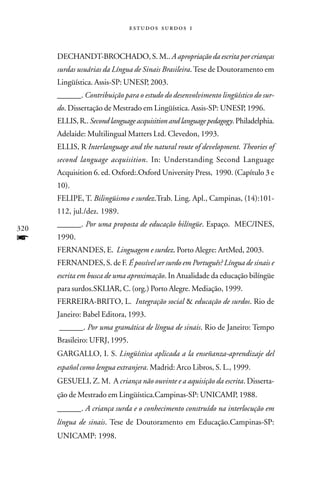   



      DECHANDT-BROCHADO, S. M.. A apropriação da escrita por crianças
      surdas usuárias da Língua de Sinais Brasileira. Tese de Doutoramento em
      Lingüística. Assis-SP: UNESP, 2003.
      ______. Contribuição para o estudo do desenvolvimento lingüístico do sur-
      do. Dissertação de Mestrado em Lingüística. Assis-SP: UNESP, 1996.
      ELLIS, R.. Second language acquisition and language pedagogy. Philadelphia.
      Adelaide: Multilingual Matters Ltd. Clevedon, 1993.
      ELLIS, R Interlanguage and the natural route of development. Theories of
      second language acquisition. In: Understanding Second Language
      Acquisition 6. ed. Oxford:.Oxford University Press, 1990. (Capítulo 3 e
      10).
      FELIPE, T. Bilingüismo e surdez.Trab. Ling. Apl., Campinas, (14):101-
      112, jul./dez. 1989.
      ______. Por uma proposta de educação bilíngüe. Espaço. MEC/INES,
320
f     1990.
      FERNANDES, E. Linguagem e surdez. Porto Alegre: ArtMed, 2003.
      FERNANDES, S. de F. É possível ser surdo em Português? Língua de sinais e
      escrita em busca de uma aproximação. In Atualidade da educação bilíngüe
      para surdos.SKLIAR, C. (org.) Porto Alegre. Mediação, 1999.
      FERREIRA-BRITO, L. Integração social & educação de surdos. Rio de
      Janeiro: Babel Editora, 1993.
      ______. Por uma gramática de língua de sinais. Rio de Janeiro: Tempo
      Brasileiro: UFRJ, 1995.
      GARGALLO, I. S. Lingüística aplicada a la enseñanza-aprendizaje del
      español como lengua extranjera. Madrid: Arco Libros, S. L., 1999.
      GESUELI, Z. M. A criança não ouvinte e a aquisição da escrita. Disserta-
      ção de Mestrado em Lingüística.Campinas-SP: UNICAMP, 1988.
      ______. A criança surda e o conhecimento construído na interlocução em
      língua de sinais. Tese de Doutoramento em Educação.Campinas-SP:
      UNICAMP: 1998.
 