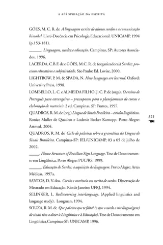    



GÓES, M. C. R. de A linguagem escrita de alunos surdos e a comunicação
bimodal. Livre-Docência em Psicologia Educacional. UNICAMP, 1994
(p.153-181).
______. Linguagem, surdez e educação. Campinas, SP: Autores Associa-
dos, 1996.
LACERDA, C.B.F. de e GÓES, M.C. R. de (organizadoras) Surdez: pro-
cessos educativos e subjetividade. São Paulo: Ed. Lovise, 2000.
LIGHTBOW, P. M. & SPADA, N. How languages are learned. Oxford:
University Press, 1998.
LOMBELLO, L. C. e ALMEIDA FILHO, J. C. P. de (orgs). O ensino de
Português para estrangeiros – pressupostos para o planejamento de cursos e
elaboração de materiais. 2 ed. Campinas, SP: Pontes, 1997.
QUADROS, R. M. de (org.) Língua de Sinais Brasileira – estudos lingüísticos.
                                                                               321
Ronice Muller de Quadros e Lodenir Becker Karnopp. Porto Alegre:
Artmed, 2004.
                                                                               F
QUADROS, R. M. de Ciclo de palestras sobre a gramática da Língua de
Sinais Brasileira. Campinas-SP: IEL/UNICAMP, 03 a 05 de julho de
2002.
_____. Phrase Structure of Brasilian Sign Language. Tese de Doutoramen-
to em Lingüística. Porto Alegre: PUC/RS, 1999.
______. Educação de Surdos: a aquisição da linguagem. Porto Alegre: Artes
Médicas, 1997a.
SANTOS, D. V. dos. Coesão e coerência em escrita de surdos. Dissertação de
Mestrado em Educação. Rio de Janeiro: UFRJ, 1994.
SELINKER, L. Rediscovering interlanguage. (Applied linguistics and
language study). Longman, 1994.
SOUZA, R. M. de Que palavra que te falta? (o que o surdo e sua língua(gem)
de sinais têm a dizer à Lingüística e à Educação). Tese de Doutoramento em
Lingüística.Campinas-SP: UNICAMP, 1996.
 