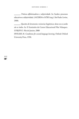   



      ______. Práticas alfabetizadoras e subjetividade. In: Surdez: processos
      educativos e subjetividade. LACERDA e GÓES (org.). São Paulo: Lovise,
      2000.
      ______. Questões de letramento e minorias lingüísticas: desta vez os surdos
      são os índios. In: II Seminário do Centro Educacional Pilar Velasquez.
      UFRJ/PUC- Rio de Janeiro, 2000
      SPOLSKY, B. Conditions for second language learning. Oxford: Oxford
      University Press, 1990.




322
f
 