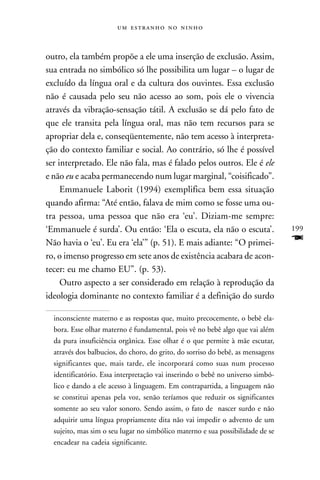    



outro, ela também propõe a ele uma inserção de exclusão. Assim,
sua entrada no simbólico só lhe possibilita um lugar – o lugar de
excluído da língua oral e da cultura dos ouvintes. Essa exclusão
não é causada pelo seu não acesso ao som, pois ele o vivencia
através da vibração-sensação tátil. A exclusão se dá pelo fato de
que ele transita pela língua oral, mas não tem recursos para se
apropriar dela e, conseqüentemente, não tem acesso à interpreta-
ção do contexto familiar e social. Ao contrário, só lhe é possível
ser interpretado. Ele não fala, mas é falado pelos outros. Ele é ele
e não eu e acaba permanecendo num lugar marginal, “coisificado”.
     Emmanuele Laborit (1994) exemplifica bem essa situação
quando afirma: “Até então, falava de mim como se fosse uma ou-
tra pessoa, uma pessoa que não era ‘eu’. Diziam-me sempre:
‘Emmanuele é surda’. Ou então: ‘Ela o escuta, ela não o escuta’.                199
Não havia o ‘eu’. Eu era ‘ela’” (p. 51). E mais adiante: “O primei-             F
ro, o imenso progresso em sete anos de existência acabara de acon-
tecer: eu me chamo EU”. (p. 53).
     Outro aspecto a ser considerado em relação à reprodução da
ideologia dominante no contexto familiar é a definição do surdo

  inconsciente materno e as respostas que, muito precocemente, o bebê ela-
  bora. Esse olhar materno é fundamental, pois vê no bebê algo que vai além
  da pura insuficiência orgânica. Esse olhar é o que permite à mãe escutar,
  através dos balbucios, do choro, do grito, do sorriso do bebê, as mensagens
  significantes que, mais tarde, ele incorporará como suas num processo
  identificatório. Essa interpretação vai inserindo o bebê no universo simbó-
  lico e dando a ele acesso à linguagem. Em contrapartida, a linguagem não
  se constitui apenas pela voz, senão teríamos que reduzir os significantes
  somente ao seu valor sonoro. Sendo assim, o fato de nascer surdo e não
  adquirir uma língua propriamente dita não vai impedir o advento de um
  sujeito, mas sim o seu lugar no simbólico materno e sua possibilidade de se
  encadear na cadeia significante.
 