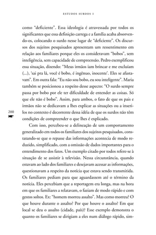   



      como “deficiente”. Essa ideologia é atravessada por todos os
      significantes que essa definição carrega e a família acaba absorven-
      do-os, colocando o surdo nesse lugar de “deficiente”. Os discur-
      sos dos sujeitos pesquisados apresentam um ressentimento em
      relação aos familiares porque eles os consideravam “bobos”, sem
      inteligência, sem capacidade de compreensão. Pedro exemplificou
      essa situação, dizendo: “Meus irmãos iam brincar e me excluíam
      (...), ‘sai pra lá, você é bobo, é ingênuo, inocente’. Eles se afasta-
      vam”. Em outra fala: “Eu não sou bobo, eu sou inteligente”. Maria
      também se posicionou a respeito desse aspecto: “O surdo sempre
      passa por bobo por ele ter dificuldade de entender as coisas. Só
      que ele não é bobo”. Assim, para ambos, o fato de que os pais e
      irmãos não se dedicavam a lhes explicar as situações ou a inseri-
200   los no contexto é decorrente dessa idéia de que os surdos não têm
f     condições de compreender o que lhes é explicado.
           Com isso, percebeu-se a delineação de um comportamento
      generalizado em todos os familiares dos sujeitos pesquisados, cons-
      tatando-se que o repasse das informações acontecia de modo re-
      duzido, simplificado, com a omissão de dados importantes para o
      entendimento dos fatos. Um exemplo citado por todos refere-se à
      situação de se assistir à televisão. Nessa circunstância, quando
      estavam ao lado dos familiares e desejavam acessar as informações,
      questionavam a respeito da notícia que estava sendo transmitida.
      Os familiares pediam para que aguardassem até o término da
      notícia. Eles percebiam que a reportagem era longa, mas na hora
      em que os familiares a relatavam, o faziam de modo rápido e com
      gestos soltos. Ex: “homem morreu assalto”. Mas como morreu? O
      que houve durante o assalto? Por que houve o assalto? Em que
      local se deu o assalto (cidade, país)? Esse exemplo demonstra o
      quanto os familiares se dirigiam a eles num diálogo rápido, sim-
 
