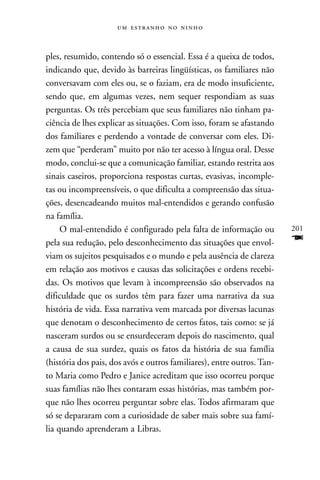    



ples, resumido, contendo só o essencial. Essa é a queixa de todos,
indicando que, devido às barreiras lingüísticas, os familiares não
conversavam com eles ou, se o faziam, era de modo insuficiente,
sendo que, em algumas vezes, nem sequer respondiam as suas
perguntas. Os três percebiam que seus familiares não tinham pa-
ciência de lhes explicar as situações. Com isso, foram se afastando
dos familiares e perdendo a vontade de conversar com eles. Di-
zem que “perderam” muito por não ter acesso à língua oral. Desse
modo, conclui-se que a comunicação familiar, estando restrita aos
sinais caseiros, proporciona respostas curtas, evasivas, incomple-
tas ou incompreensíveis, o que dificulta a compreensão das situa-
ções, desencadeando muitos mal-entendidos e gerando confusão
na família.
     O mal-entendido é configurado pela falta de informação ou          201
pela sua redução, pelo desconhecimento das situações que envol-         F
viam os sujeitos pesquisados e o mundo e pela ausência de clareza
em relação aos motivos e causas das solicitações e ordens recebi-
das. Os motivos que levam à incompreensão são observados na
dificuldade que os surdos têm para fazer uma narrativa da sua
história de vida. Essa narrativa vem marcada por diversas lacunas
que denotam o desconhecimento de certos fatos, tais como: se já
nasceram surdos ou se ensurdeceram depois do nascimento, qual
a causa de sua surdez, quais os fatos da história de sua família
(história dos pais, dos avós e outros familiares), entre outros. Tan-
to Maria como Pedro e Janice acreditam que isso ocorreu porque
suas famílias não lhes contaram essas histórias, mas também por-
que não lhes ocorreu perguntar sobre elas. Todos afirmaram que
só se depararam com a curiosidade de saber mais sobre sua famí-
lia quando aprenderam a Libras.
 