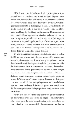   



           Além dos aspectos já citados, os sinais caseiros apresentam-se
      centrados nas necessidades básicas (alimentação, higiene, trans-
      porte), comprometendo a qualidade e a quantidade da informa-
      ção, principalmente ao se tratar de assuntos abstratos. Um tema
      que todos citaram foi o da religião, a idéia de Deus. Para eles era
      muito confuso entender o que era a religião (o seu sentido) e
      quem era Deus. Os familiares explicavam que Deus morava no
      céu, mas eles olhavam para cima e não viam nada além de nuvens.
      Não conseguiam apreender essa informação e concluíam que es-
      tavam sendo enganados pelos ouvintes. Outras situações, como
      Natal, Ano Novo e morte, foram citadas como sem compreensão
      por parte deles. Somente conseguiram abstrair esses conceitos
      depois de terem adquirido a língua de sinais.
202        Os apontamentos até aqui remetem à afirmativa de Goldfeld
f     (2002) de que o surdo que não tem acesso à língua nenhuma
      permanece imerso em uma situação bem grave, pois está privado
      de compartilhar as informações mais óbvias com uma comunida-
      de. Adquire uma forma rudimentar de linguagem, desenvolvida
      pelas interações sociais que utiliza não só para a comunicação,
      mas também para a organização de seus pensamentos. Nessa con-
      dição, os surdos conseguem expressar e compreender apenas as-
      suntos do “aqui e agora”. Falar a respeito de conceitos abstratos é
      extremamente difícil para eles, pois permanecem vinculados ao
      concreto e em condições desfavoráveis para o desenvolvimento
      das funções organizadoras da linguagem e do pensamento de modo
      satisfatório.
           Assim, essa situação simbólica precária em que se encontram
      no momento anterior à aquisição da língua de sinais tem tam-
      bém, como uma das suas conseqüências, a não-assimilação da
      cultura familiar, com a transmissão dos valores paternos ficando
 