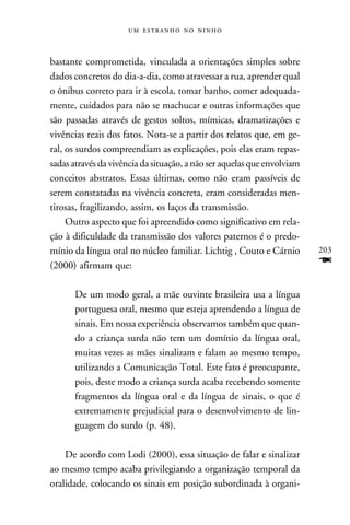    



bastante comprometida, vinculada a orientações simples sobre
dados concretos do dia-a-dia, como atravessar a rua, aprender qual
o ônibus correto para ir à escola, tomar banho, comer adequada-
mente, cuidados para não se machucar e outras informações que
são passadas através de gestos soltos, mímicas, dramatizações e
vivências reais dos fatos. Nota-se a partir dos relatos que, em ge-
ral, os surdos compreendiam as explicações, pois elas eram repas-
sadas através da vivência da situação, a não ser aquelas que envolviam
conceitos abstratos. Essas últimas, como não eram passíveis de
serem constatadas na vivência concreta, eram consideradas men-
tirosas, fragilizando, assim, os laços da transmissão.
     Outro aspecto que foi apreendido como significativo em rela-
ção à dificuldade da transmissão dos valores paternos é o predo-
mínio da língua oral no núcleo familiar. Lichtig , Couto e Cárnio        203
(2000) afirmam que:                                                      F
      De um modo geral, a mãe ouvinte brasileira usa a língua
      portuguesa oral, mesmo que esteja aprendendo a língua de
      sinais. Em nossa experiência observamos também que quan-
      do a criança surda não tem um domínio da língua oral,
      muitas vezes as mães sinalizam e falam ao mesmo tempo,
      utilizando a Comunicação Total. Este fato é preocupante,
      pois, deste modo a criança surda acaba recebendo somente
      fragmentos da língua oral e da língua de sinais, o que é
      extremamente prejudicial para o desenvolvimento de lin-
      guagem do surdo (p. 48).

    De acordo com Lodi (2000), essa situação de falar e sinalizar
ao mesmo tempo acaba privilegiando a organização temporal da
oralidade, colocando os sinais em posição subordinada à organi-
 