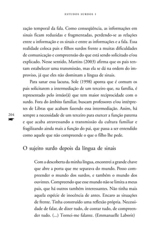   



      zação temporal da fala. Como conseqüência, as informações em
      sinais ficam reduzidas e fragmentadas, perdendo-se as relações
      entre a informação e os sinais e entre as informações e a fala. Essa
      realidade coloca pais e filhos surdos frente a muitas dificuldades
      de comunicação e compreensão do que está sendo solicitado e/ou
      explicado. Nesse sentido, Martins (2003) afirma que os pais ten-
      tam estabelecer uma transmissão, mas ela se dá na ordem do im-
      proviso, já que eles não dominam a língua de sinais.
          Para sanar essa lacuna, Sole (1998) aponta que é comum os
      pais solicitarem a intermediação de um terceiro que, na família, é
      representado pelo irmão(ã) que tem maior reciprocidade com o
      surdo. Fora do âmbito familiar, buscam professores e/ou intérpre-
      tes de Libras que acabam fazendo essa intermediação. Assim, há
204   sempre a necessidade de um terceiro para exercer a função paterna
f     e que acaba atravessando a transmissão da cultura familiar e
      fragilizando ainda mais a função do pai, que passa a ser entendido
      como aquele que não compreende o que o filho lhe pede.

      O sujeito surdo depois da língua de sinais

            Com a descoberta da minha língua, encontrei a grande chave
            que abre a porta que me separava do mundo. Posso com-
            preender o mundo dos surdos, e também o mundo dos
            ouvintes. Compreendo que esse mundo não se limita a meus
            pais, que há outros também interessantes. Não tinha mais
            aquela espécie de inocência de antes. Encaro as situações
            de frente. Tinha construído uma reflexão própria. Necessi-
            dade de falar, de dizer tudo, de contar tudo, de compreen-
            der tudo. (...) Tornei-me falante. (Emmanuelle Laborit)
 
