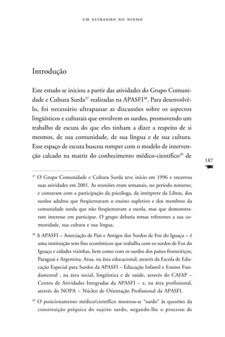    




Introdução

Este estudo se iniciou a partir das atividades do Grupo Comuni-
dade e Cultura Surda37 realizadas na APASFI38. Para desenvolvê-
lo, foi necessário ultrapassar as discussões sobre os aspectos
lingüísticos e culturais que envolvem os surdos, promovendo um
trabalho de escuta do que eles tinham a dizer a respeito de si
mesmos, de sua comunidade, de sua língua e de sua cultura.
Esse espaço de escuta buscou romper com o modelo de interven-
ção calcado na matriz do conhecimento médico-científico39 de
                                                                                  187
                                                                                  F
37
     O Grupo Comunidade e Cultura Surda teve início em 1996 e encerrou
     suas atividades em 2001. As reuniões eram semanais, no período noturno,
     e contavam com a participação da psicóloga, da intérprete da Libras, dos
     surdos adultos que freqüentavam o ensino supletivo e dos membros da
     comunidade surda que não freqüentavam a escola, mas que demonstra-
     ram interesse em participar. O grupo debatia temas referentes a sua co-
     munidade, sua cultura e sua língua.
38
     A APASFI – Associação de Pais e Amigos dos Surdos de Foz do Iguaçu – é
     uma instituição sem fins econômicos que trabalha com os surdos de Foz do
     Iguaçu e cidades vizinhas, bem como com os surdos dos países fronteiriços,
     Paraguai e Argentina. Atua, na área educacional, através da Escola de Edu-
     cação Especial para Surdos da APASFI – Educação Infantil e Ensino Fun-
     damental , na área social, lingüística e de saúde, através do CAIAP –
     Centro de Atividades Integradas da APASFI – e, na área profissional,
     através do NOPA – Núcleo de Orientação Profissional da APASFI.
39
     O posicionamento médico/científico mostrou-se “surdo” às questões da
     constituição psíquica do sujeito surdo, negando-lhe o processo de
 