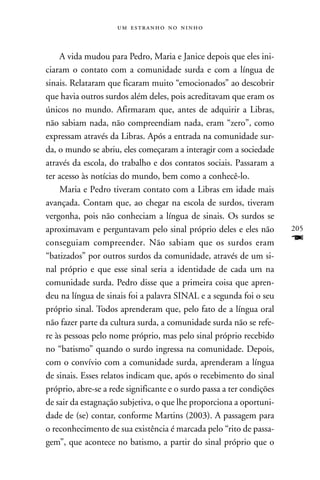    



    A vida mudou para Pedro, Maria e Janice depois que eles ini-
ciaram o contato com a comunidade surda e com a língua de
sinais. Relataram que ficaram muito “emocionados” ao descobrir
que havia outros surdos além deles, pois acreditavam que eram os
únicos no mundo. Afirmaram que, antes de adquirir a Libras,
não sabiam nada, não compreendiam nada, eram “zero”, como
expressam através da Libras. Após a entrada na comunidade sur-
da, o mundo se abriu, eles começaram a interagir com a sociedade
através da escola, do trabalho e dos contatos sociais. Passaram a
ter acesso às notícias do mundo, bem como a conhecê-lo.
    Maria e Pedro tiveram contato com a Libras em idade mais
avançada. Contam que, ao chegar na escola de surdos, tiveram
vergonha, pois não conheciam a língua de sinais. Os surdos se
aproximavam e perguntavam pelo sinal próprio deles e eles não          205
conseguiam compreender. Não sabiam que os surdos eram                  F
“batizados” por outros surdos da comunidade, através de um si-
nal próprio e que esse sinal seria a identidade de cada um na
comunidade surda. Pedro disse que a primeira coisa que apren-
deu na língua de sinais foi a palavra SINAL e a segunda foi o seu
próprio sinal. Todos aprenderam que, pelo fato de a língua oral
não fazer parte da cultura surda, a comunidade surda não se refe-
re às pessoas pelo nome próprio, mas pelo sinal próprio recebido
no “batismo” quando o surdo ingressa na comunidade. Depois,
com o convívio com a comunidade surda, aprenderam a língua
de sinais. Esses relatos indicam que, após o recebimento do sinal
próprio, abre-se a rede significante e o surdo passa a ter condições
de sair da estagnação subjetiva, o que lhe proporciona a oportuni-
dade de (se) contar, conforme Martins (2003). A passagem para
o reconhecimento de sua existência é marcada pelo “rito de passa-
gem”, que acontece no batismo, a partir do sinal próprio que o
 