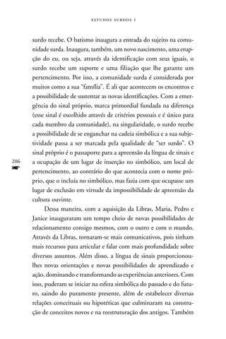   



      surdo recebe. O batismo inaugura a entrada do sujeito na comu-
      nidade surda. Inaugura, também, um novo nascimento, uma erup-
      ção do eu, ou seja, através da identificação com seus iguais, o
      surdo recebe um suporte e uma filiação que lhe garante um
      pertencimento. Por isso, a comunidade surda é considerada por
      muitos como a sua “família”. É ali que acontecem os encontros e
      a possibilidade de sustentar as novas identificações. Com a emer-
      gência do sinal próprio, marca primordial fundada na diferença
      (esse sinal é escolhido através de critérios pessoais e é único para
      cada membro da comunidade), na singularidade, o surdo recebe
      a possibilidade de se enganchar na cadeia simbólica e a sua subje-
      tividade passa a ser marcada pela qualidade de “ser surdo”. O
      sinal próprio é o passaporte para a apreensão da língua de sinais e
206   a ocupação de um lugar de inserção no simbólico, um local de
f     pertencimento, ao contrário do que acontecia com o nome pró-
      prio, que o incluía no simbólico, mas fazia com que ocupasse um
      lugar de exclusão em virtude da impossibilidade de apreensão da
      cultura ouvinte.
            Dessa maneira, com a aquisição da Libras, Maria, Pedro e
      Janice inauguraram um tempo cheio de novas possibilidades de
      relacionamento consigo mesmos, com o outro e com o mundo.
      Através da Libras, tornaram-se mais comunicativos, pois tinham
      mais recursos para articular e falar com mais profundidade sobre
      diversos assuntos. Além disso, a língua de sinais proporcionou-
      lhes novas orientações e novas possibilidades de aprendizado e
      ação, dominando e transformando as experiências anteriores. Com
      isso, puderam se iniciar na esfera simbólica do passado e do futu-
      ro, saindo do puramente presente, além de estabelecer diversas
      relações conceituais ou hipotéticas que culminaram na constru-
      ção de conceitos novos e na reestruturação dos antigos. Também
 