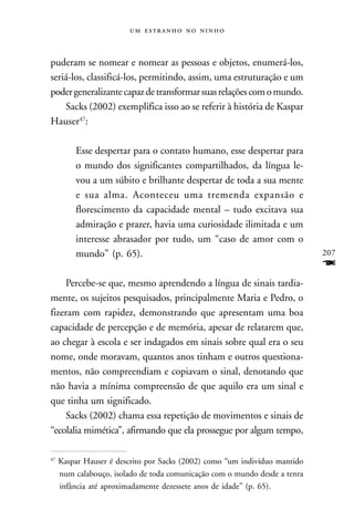    



puderam se nomear e nomear as pessoas e objetos, enumerá-los,
seriá-los, classificá-los, permitindo, assim, uma estruturação e um
poder generalizante capaz de transformar suas relações com o mundo.
    Sacks (2002) exemplifica isso ao se referir à história de Kaspar
Hauser47:

         Esse despertar para o contato humano, esse despertar para
         o mundo dos significantes compartilhados, da língua le-
         vou a um súbito e brilhante despertar de toda a sua mente
         e sua alma. Aconteceu uma tremenda expansão e
         florescimento da capacidade mental – tudo excitava sua
         admiração e prazer, havia uma curiosidade ilimitada e um
         interesse abrasador por tudo, um “caso de amor com o
         mundo” (p. 65).                                                    207
                                                                            F
    Percebe-se que, mesmo aprendendo a língua de sinais tardia-
mente, os sujeitos pesquisados, principalmente Maria e Pedro, o
fizeram com rapidez, demonstrando que apresentam uma boa
capacidade de percepção e de memória, apesar de relatarem que,
ao chegar à escola e ser indagados em sinais sobre qual era o seu
nome, onde moravam, quantos anos tinham e outros questiona-
mentos, não compreendiam e copiavam o sinal, denotando que
não havia a mínima compreensão de que aquilo era um sinal e
que tinha um significado.
    Sacks (2002) chama essa repetição de movimentos e sinais de
“ecolalia mimética”, afirmando que ela prossegue por algum tempo,

47
     Kaspar Hauser é descrito por Sacks (2002) como “um indivíduo mantido
     num calabouço, isolado de toda comunicação com o mundo desde a tenra
     infância até aproximadamente dezessete anos de idade” (p. 65).
 