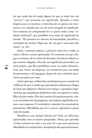   



      em que ainda não há noção alguma de que os sinais têm um
      “interior”, que possuem um significado. Quando o surdo
      desperta para os conceitos, o sinal deixa de ser apenas um movi-
      mento a ser copiado para ser um sinal carregado de significado.
      Esse momento de compreensão leva o sujeito surdo a uma “ex-
      plosão intelectual”, que possibilita uma noção de significado do
      mundo. “Ele penetrou no universo da humanidade, descobriu a
      comunhão das mentes. Alegra que ele, um gato e uma mesa têm
      nomes” (p. 69).
           Assim, a primeira palavra, o primeiro sinal, leva a todos os
      outros e liberta a mente aprisionada. No momento em que a lín-
      gua os nomeou, ela os retirou da alienação e da inércia subjetiva a
      que estavam relegados e lhes deu um significante primordial, seu
208   sinal próprio, que lhes possibilitou entrar na cadeia discursiva.
f     Com isso, houve um despertar, um nascimento para um modo
      do pensamento e da linguagem, depois de uma existência mera-
      mente perceptiva por anos.
           Sacks expõe que, embora haja um despertar para o mundo, há
      evidências de que os surdos que aprenderam tardiamente a língua
      de sinais não adquirem a fluência sem esforço e a gramática impe-
      cável dos que aprenderam desde bem cedo, em especial os surdos
      filhos de pais surdos. Eles têm ausência de questionamento, atra-
      so no entendimento das perguntas, não impõem significados cen-
      trais a suas respostas. O vocabulário é reduzido, há concretude de
      pensamento, dificuldades para ler e escrever, ignorância e pouca
      visão de mundo.
           Identifica-se essa situação descrita por Sacks nas diferenças
      apresentadas entre os sujeitos pesquisados. Maria, que aprendeu
      a Libras somente aos vinte e um anos, foi a que mais apresentou
      dificuldades na compreensão e interpretação dos questionamentos.
 