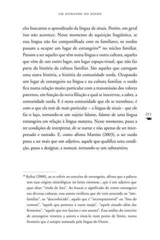    



eles buscarem o aprendizado da língua de sinais. Porém, em geral
isso não acontece. Nesse momento de aquisição lingüística, se
essa língua não for compartilhada com os familiares, os surdos
passam a ocupar um lugar de estrangeiro48 no núcleo familiar.
Passam a ser aqueles que têm outra língua e outra cultura, aqueles
que vêm de um outro lugar, um lugar espaço-visual, que não faz
parte da história da cultura familiar. São aqueles que carregam
uma outra história, a história da comunidade surda. Ocupando
um lugar de estrangeiro na língua e na cultura familiar, o surdo
fica numa relação muito particular com a transmissão dos valores
paternos, em função da nova filiação a qual se inscreveu, a saber, a
comunidade surda. E é nessa comunidade que ele se reconhece, é
com o que ela tem de mais particular – a língua de sinais - que ele
faz o laço, tornando-se um sujeito falante, falante de uma língua                    211
estrangeira em relação à língua materna. Nesse momento, passa a                      F
ter condições de interpretar, de se narrar e não apenas de ser inter-
pretado e narrado. E, como afirma Martins (2003), o ser surdo
passa a ser mais que um adjetivo, aquele que qualifica uma condi-
ção, passa a designar, a nomear, tornando-se um substantivo.




48
     Koltai (2000), ao se referir ao conceito de estrangeiro, afirma que a palavra
     tem suas origens etimológicas no latim extraneus , que é um adjetivo que
     quer dizer “vindo de fora”. Ao buscar o significado do termo estrangeiro
     nas diversas culturas, essa autora verificou que ele vem associado ao “não-
     familiar”, ao “desconhecido”, aquilo que é “incompreensível” ou “fora do
     comum”, “aquele que pertence à outra nação”, “aquele situado além das
     fronteiras”, “aquele que nos fascina e nos assusta”. Essa análise do conceito
     de estrangeiro remeteu a autora a situá-lo num ponto de limite, numa
     fronteira que é sempre nomeada pela língua do Outro.
 